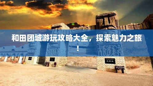 和田團(tuán)城游玩攻略大全，探索魅力之旅！