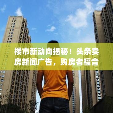樓市新動向揭秘！頭條賣房新聞廣告，購房者福音來襲！